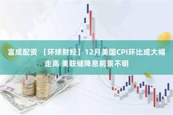 富成配资 【环球财经】12月美国CPI环比或大幅走高 美联储降息前景不明
