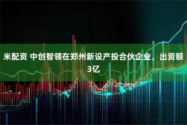 米配资 中创智领在郑州新设产投合伙企业，出资额3亿