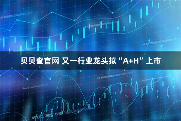 贝贝查官网 又一行业龙头拟“A+H”上市