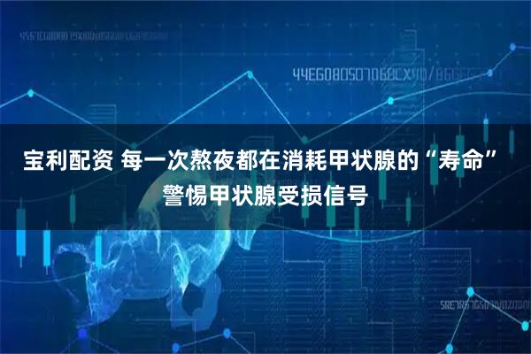 宝利配资 每一次熬夜都在消耗甲状腺的“寿命” 警惕甲状腺受损信号