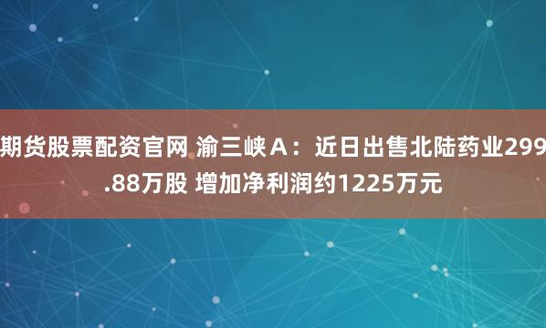 期货股票配资官网 渝三峡Ａ：近日出售北陆药业299.88万股 增加净利润约1225万元