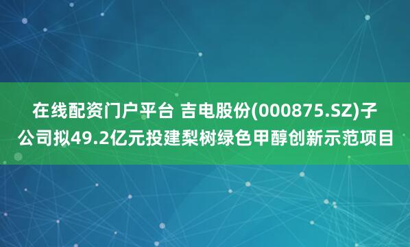 在线配资门户平台 吉电股份(000875.SZ)子公司拟49.2亿元投建梨树绿色甲醇创新示范项目