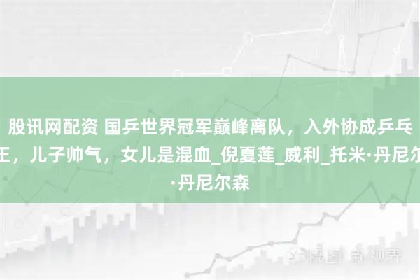 股讯网配资 国乒世界冠军巅峰离队，入外协成乒乓女王，儿子帅气，女儿是混血_倪夏莲_威利_托米·丹尼尔森