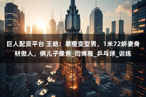 巨人配资平台 王皓：暴瘦变型男，1米72娇妻身材傲人，俩儿子像爸_闫博雅_乒乓球_训练