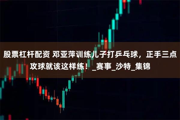 股票杠杆配资 邓亚萍训练儿子打乒乓球，正手三点攻球就该这样练！_赛事_沙特_集锦