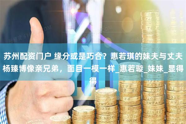 苏州配资门户 缘分或是巧合？惠若琪的妹夫与丈夫杨臻博像亲兄弟，面目一模一样_惠若璇_妹妹_显得