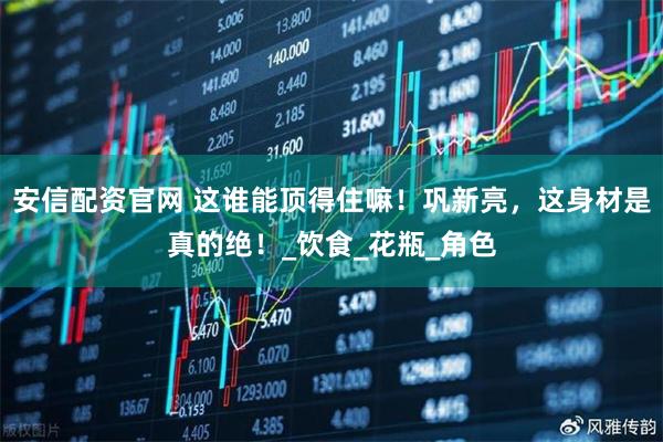 安信配资官网 这谁能顶得住嘛！巩新亮，这身材是真的绝！_饮食_花瓶_角色