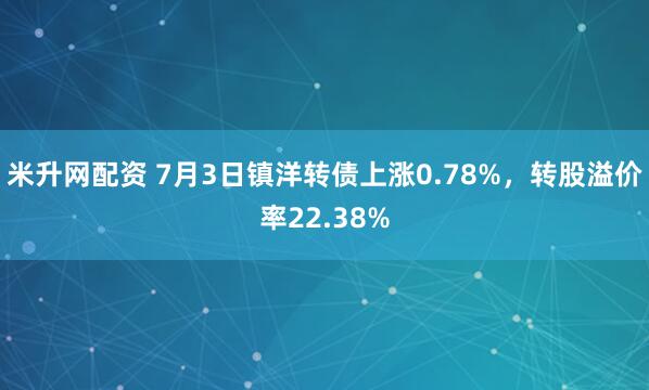 米升网配资 7月3日镇洋转债上涨0.78%，转股溢价率22.38%