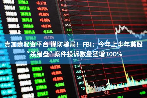 壹加壹配资平台 谨防骗局！FBI：今年上半年美股“杀猪盘”案件投诉数量猛增300%