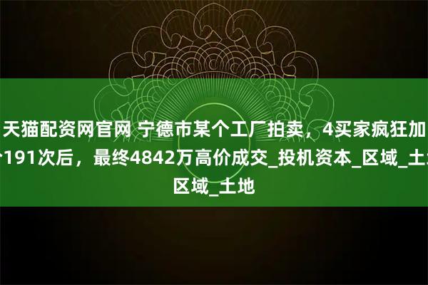 天猫配资网官网 宁德市某个工厂拍卖，4买家疯狂加价191次后，最终4842万高价成交_投机资本_区域_土地