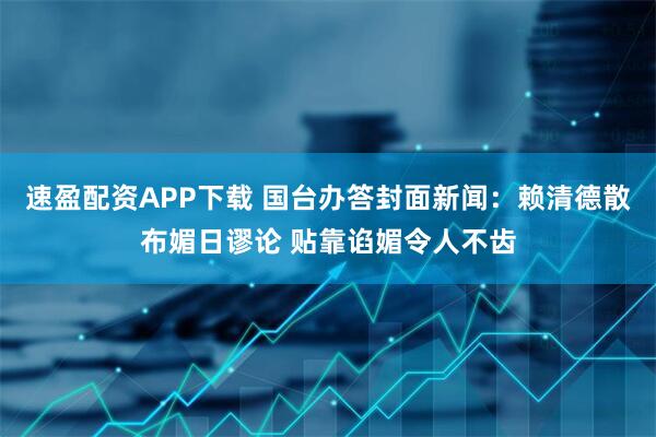 速盈配资APP下载 国台办答封面新闻：赖清德散布媚日谬论 贴靠谄媚令人不齿