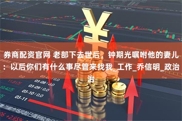 券商配资官网 老部下去世后，钟期光嘱咐他的妻儿：以后你们有什么事尽管来找我_工作_乔信明_政治