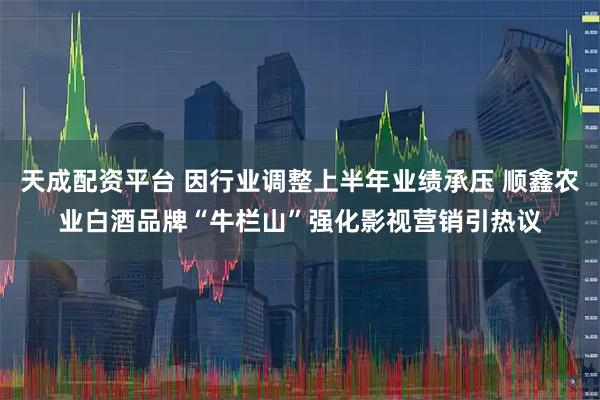 天成配资平台 因行业调整上半年业绩承压 顺鑫农业白酒品牌“牛栏山”强化影视营销引热议