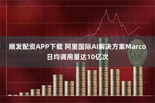 顺发配资APP下载 阿里国际AI解决方案Marco日均调用量达10亿次