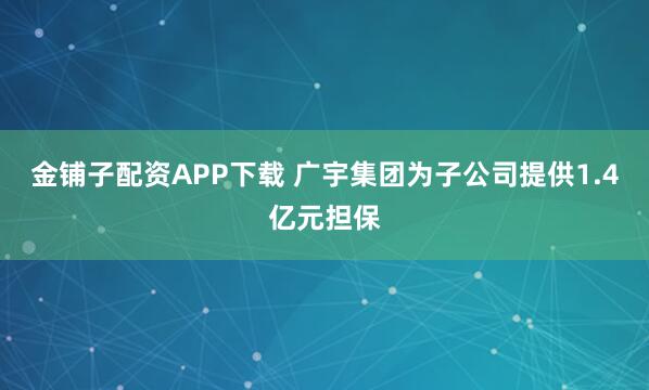 金铺子配资APP下载 广宇集团为子公司提供1.4亿元担保
