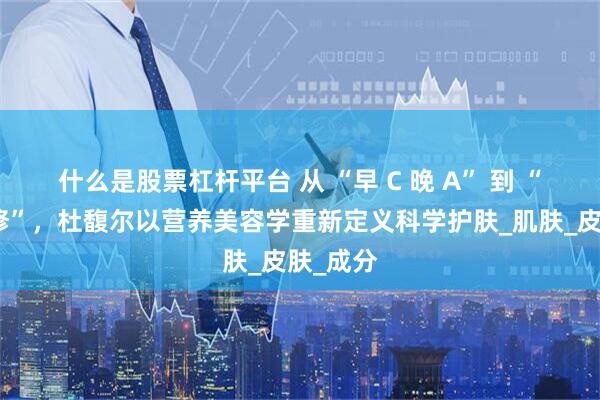 什么是股票杠杆平台 从 “早 C 晚 A” 到 “内外兼修”，杜馥尔以营养美容学重新定义科学护肤_肌肤_皮肤_成分