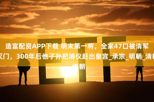 造富配资APP下载 明末第一将，全家47口被清军灭门，300年后他子孙把溥仪赶出皇宫_承宗_明朝_清朝