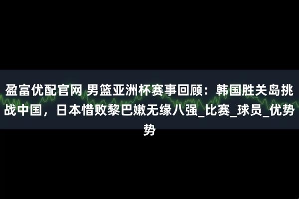 盈富优配官网 男篮亚洲杯赛事回顾：韩国胜关岛挑战中国，日本惜败黎巴嫩无缘八强_比赛_球员_优势
