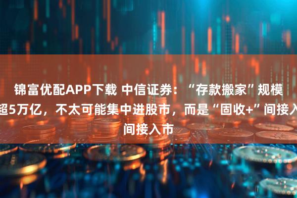 锦富优配APP下载 中信证券：“存款搬家”规模将超5万亿，不太可能集中进股市，而是“固收+”间接入市