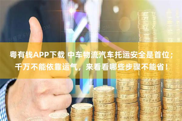 粤有钱APP下载 中车物流汽车托运安全是首位；千万不能依靠运气，来看看哪些步骤不能省！
