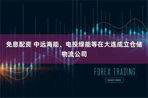 免息配资 中远海能、电投绿能等在大连成立仓储物流公司